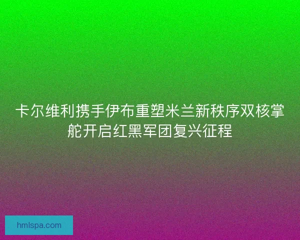 卡尔维利携手伊布重塑米兰新秩序双核掌舵开启红黑军团复兴征程