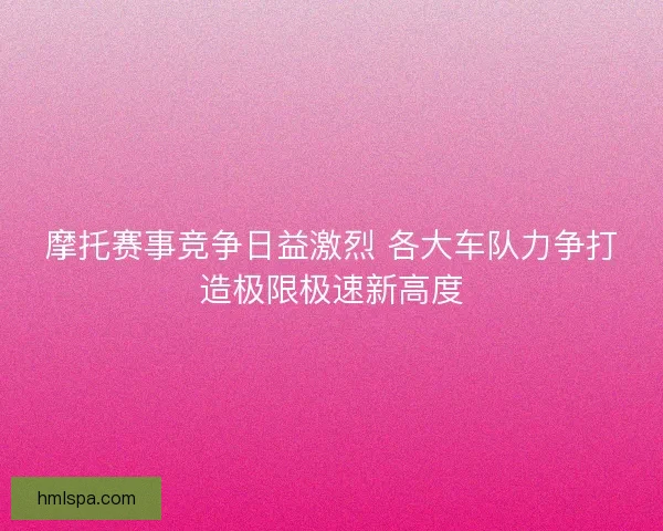 摩托赛事竞争日益激烈 各大车队力争打造极限极速新高度